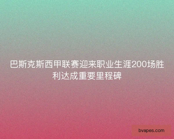 巴斯克斯西甲联赛迎来职业生涯200场胜利达成重要里程碑