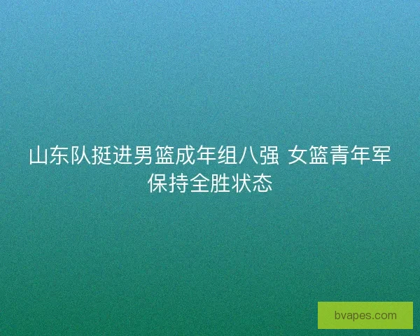山东队挺进男篮成年组八强 女篮青年军保持全胜状态