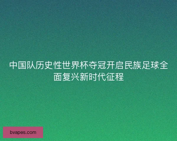 中国队历史性世界杯夺冠开启民族足球全面复兴新时代征程