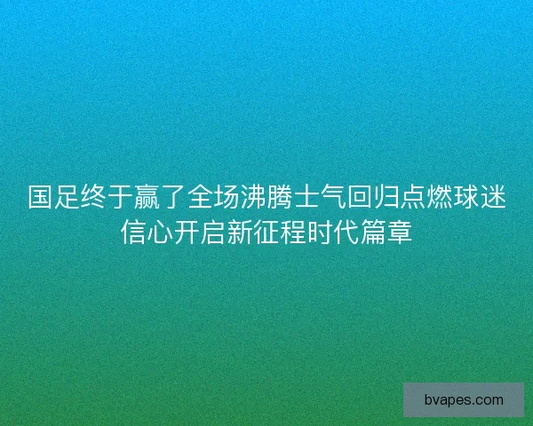 国足终于赢了全场沸腾士气回归点燃球迷信心开启新征程时代篇章