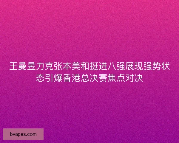 王曼昱力克张本美和挺进八强展现强势状态引爆香港总决赛焦点对决