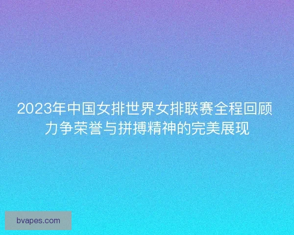 2023年中国女排世界女排联赛全程回顾 力争荣誉与拼搏精神的完美展现