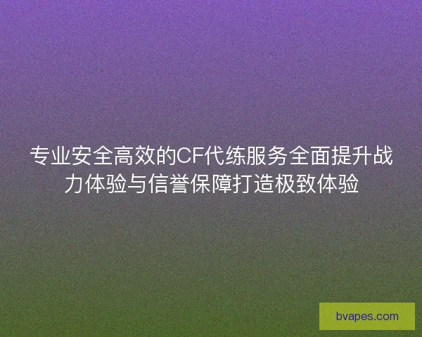 专业安全高效的CF代练服务全面提升战力体验与信誉保障打造极致体验
