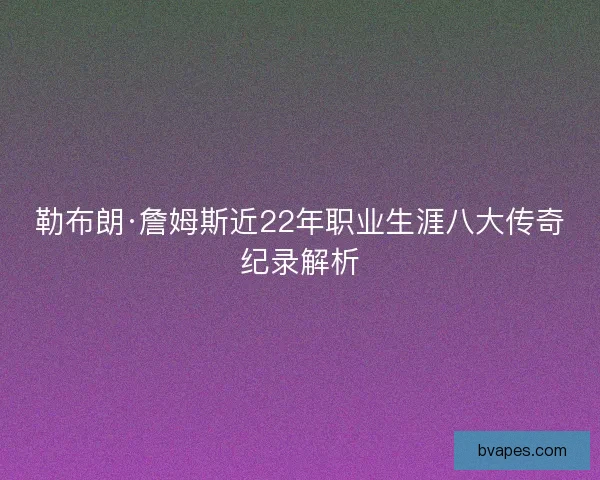 勒布朗·詹姆斯近22年职业生涯八大传奇纪录解析