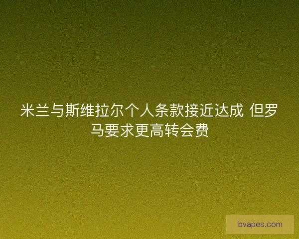 米兰与斯维拉尔个人条款接近达成 但罗马要求更高转会费