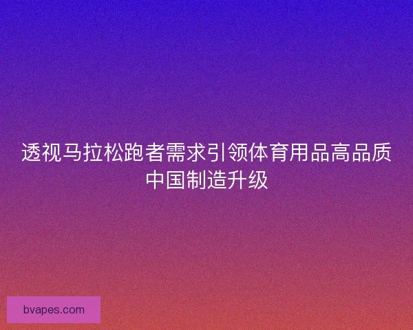 透视马拉松跑者需求引领体育用品高品质中国制造升级
