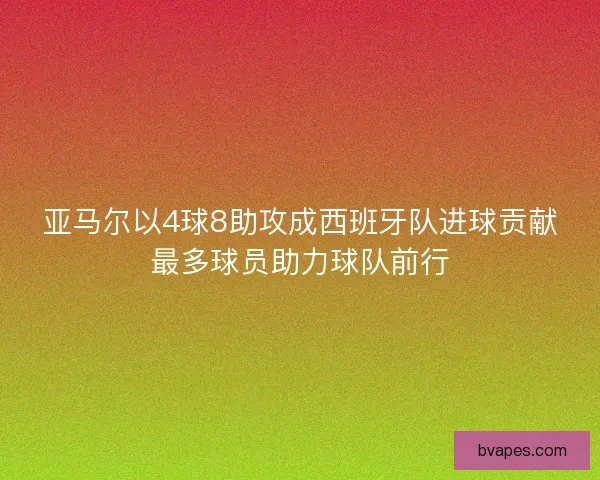 亚马尔以4球8助攻成西班牙队进球贡献最多球员助力球队前行